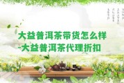 大益普洱茶帶貨怎么樣-大益普洱茶代理折扣