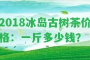 2018冰島古樹茶價格：一斤多少錢？