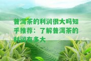 普洱茶的利潤(rùn)很大嗎知乎推薦：熟悉普洱茶的利潤(rùn)有多大