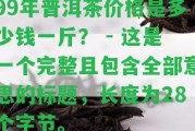 99年普洱茶價格是多少錢一斤？ - 這是一個完整且包含全部意思的標題，長度為28個字節(jié)。