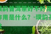 璞韻普洱茶好不好用？作用是什么？-璞韻茶業(yè)