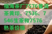 福海茶廠7576普洱茶黃印、7536、7546生茶和7576熟茶價格