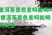 普洱茶是色素嗎能喝嗎,普洱茶是色素嗎能喝嗎女生