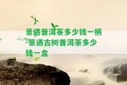 景遇普洱茶多少錢(qián)一柄-景遇古樹(shù)普洱茶多少錢(qián)一盒