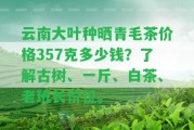 云南大葉種曬青毛茶價格357克多少錢？熟悉古樹、一斤、白茶、老班長價位。