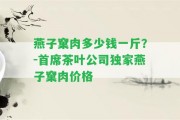 燕子窠肉多少錢一斤？-首席茶葉公司獨(dú)家燕子窠肉價(jià)格