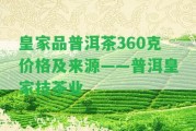 皇家品普洱茶360克價格及來源——普洱皇家技茶業(yè)