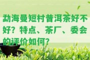 勐海曼短村普洱茶好不好？特點、茶廠、委會的評價怎樣？