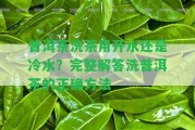 普洱茶洗茶用開水還是冷水？完整解答洗普洱茶的正確方法