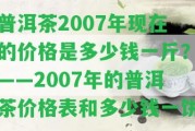 普洱茶2007年現(xiàn)在的價(jià)格是多少錢一斤？——2007年的普洱茶價(jià)格表和多少錢一餅