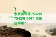 大益普洱茶7532和7542哪個(gè)好？區(qū)別在哪里？