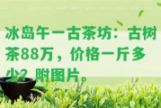 冰島午一古茶坊：古樹茶88萬，價(jià)格一斤多少？附圖片。