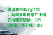 普洱生茶357g價位：勐海縣郎河茶廠中國云南西雙版納，375g價格，多少錢一盒？