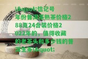 \"信記號(hào)年份普洱茶熟茶價(jià)格288克24合裝價(jià)格2022年的，值得收藏的老茶頭和多少錢(qián)的普洱生茶\"