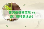 普洱茶茶具玻璃 vs 瓷：哪種更適合？