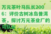 萬元茶葉馬隊長2006：評價古樹冰島普洱茶，探討萬元茶業(yè)廠的馬隊長