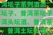 普洱壇子系列酒品：普洱壇子、普洱茶壇子、普洱頭壇酒、普洱茶罐子、普洱土壇白酒。