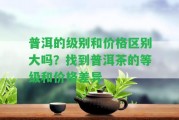 普洱的級別和價格區(qū)別大嗎？找到普洱茶的等級和價格差異