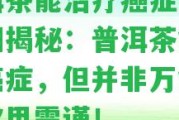 普洱茶能治療癌癥嗎？真相揭秘：普洱茶能抑制癌癥，但并非萬能藥，飲用需謹(jǐn)！