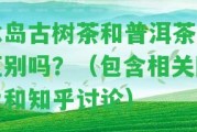 冰島古樹茶和普洱茶有區(qū)別嗎？（包含相關(guān)圖片和知乎討論）