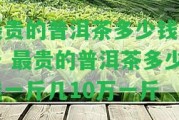 最貴的普洱茶多少錢(qián)一斤 最貴的普洱茶多少錢(qián)一斤幾10萬(wàn)一斤