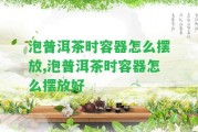 泡普洱茶時(shí)容器怎么擺放,泡普洱茶時(shí)容器怎么擺放好