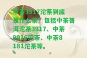 中茶3917沱茶到底是什么茶？包含中茶普洱沱茶3917、中茶9016沱茶、中茶8181沱茶等。