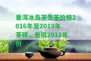 普洱冰島茶生茶價(jià)格2016年至2019年茶磚，包含2012年份