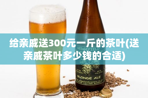 給親戚送300元一斤的茶葉(送親戚茶葉多少錢(qián)的合適)