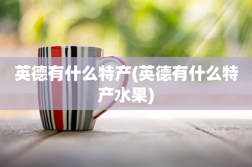 英德有什么特產(chǎn)(英德有什么特產(chǎn)水果)