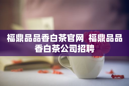 福鼎品品香白茶官網(wǎng)  福鼎品品香白茶公司招聘