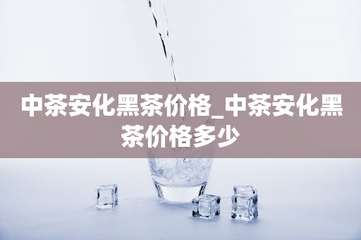 中茶安化黑茶價(jià)格_中茶安化黑茶價(jià)格多少