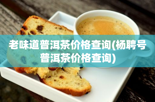 老味道普洱茶價格查詢(楊聘號普洱茶價格查詢)