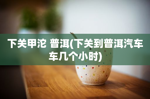 下關(guān)甲沱 普洱(下關(guān)到普洱汽車車幾個(gè)小時(shí))