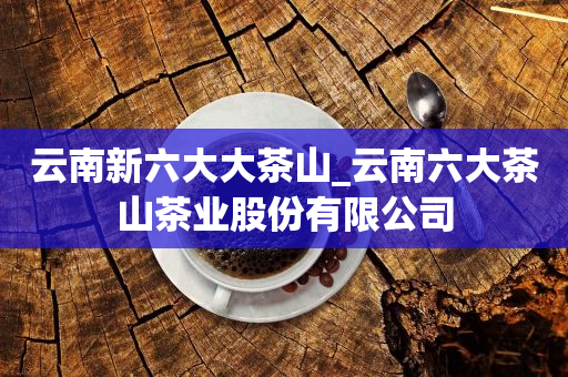 云南新六大大茶山_云南六大茶山茶業(yè)股份有限公司