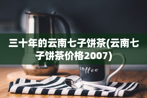 三十年的云南七子餅茶(云南七子餅茶價(jià)格2007)