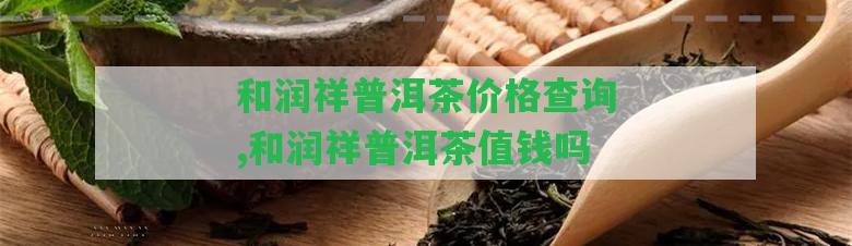 和潤祥普洱茶價(jià)格查詢,和潤祥普洱茶值錢嗎