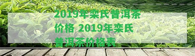 2019年欒氏普洱茶價(jià)格 2019年欒氏普洱茶價(jià)格表