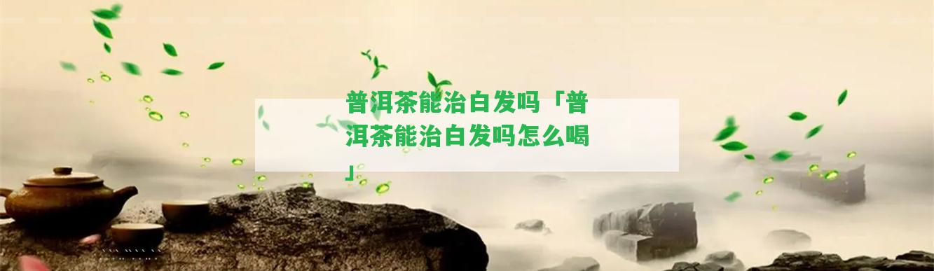 普洱茶能治白發(fā)嗎「普洱茶能治白發(fā)嗎怎么喝」