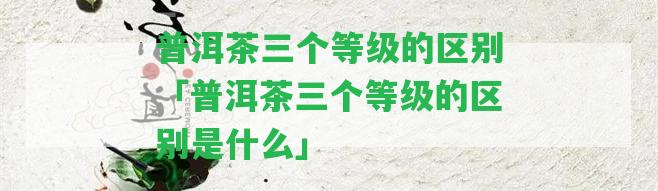 普洱茶三個等級的區(qū)別「普洱茶三個等級的區(qū)別是什么」