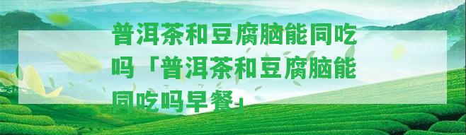 普洱茶和豆腐腦能同吃嗎「普洱茶和豆腐腦能同吃嗎早餐」