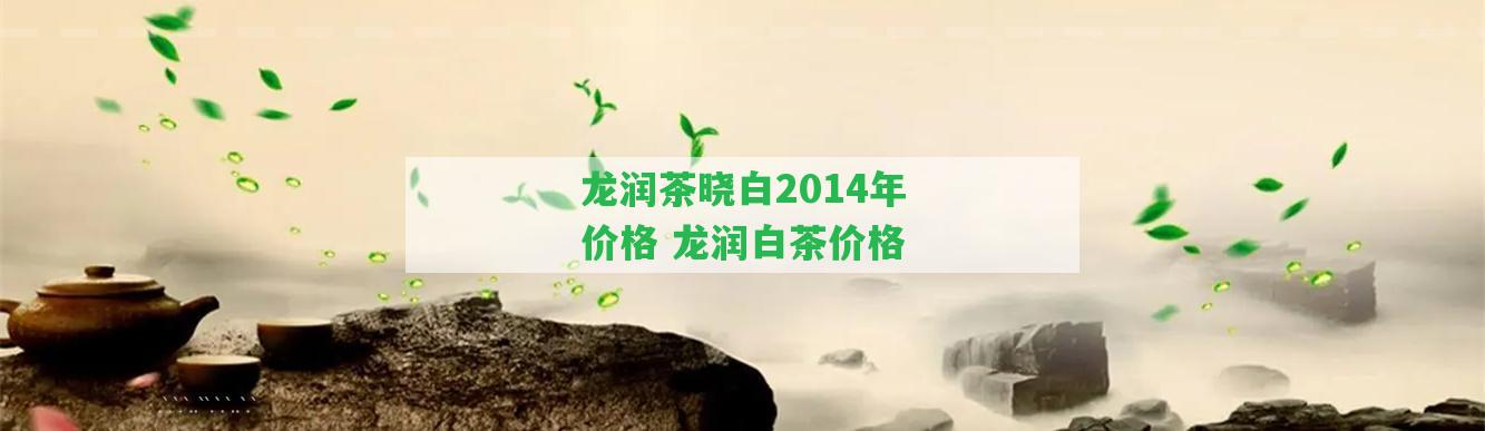 龍潤茶曉白2014年價格 龍潤白茶價格