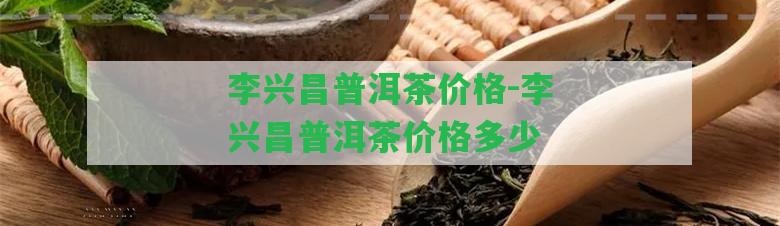 李興昌普洱茶價格-李興昌普洱茶價格多少