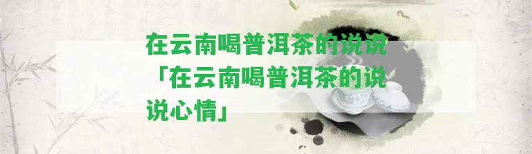 在云南喝普洱茶的說說「在云南喝普洱茶的說說心情」