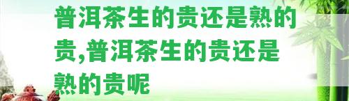 普洱茶生的貴還是熟的貴,普洱茶生的貴還是熟的貴呢