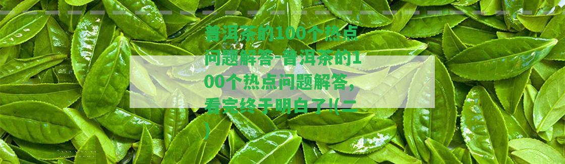 普洱茶的100個熱點(diǎn)疑問解答-普洱茶的100個熱點(diǎn)疑問解答,看完終于明白了!(二)