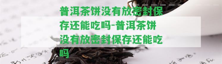 普洱茶餅不存在放密封保存還能吃嗎-普洱茶餅不存在放密封保存還能吃嗎