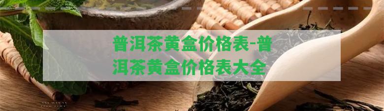 普洱茶黃盒價格表-普洱茶黃盒價格表大全