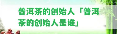 普洱茶的創(chuàng)始人「普洱茶的創(chuàng)始人是誰」