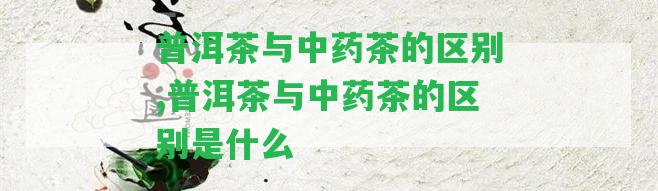 普洱茶與中藥茶的區(qū)別,普洱茶與中藥茶的區(qū)別是什么